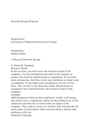 Network Design Proposal
Prepared for:
University of Maryland University College
Prepared by:
Student Name
I. Physical Network Design
A. Network Topology
Business Needs
In this section, you will assess the business needs of the
company. Use the information provided in the scenario to
analyze the need for infrastructure or equipment. If you need
more information, feel free to ask your instructor or make some
assumptions. If you make some assumptions, be sure to list
them. This section is not about the actual infrastructure or
equipment, but it should discuss the business needs of the
company.
Example
ABS Enterprises believes that employees’ health, well-being,
and morale have a significant impact on the productivity of the
employees and thus the overall results or output of the
company. They want to invest in a facility that will provide the
most return on investment while still providing a facility that
employees will use.
Proposed Topology
 