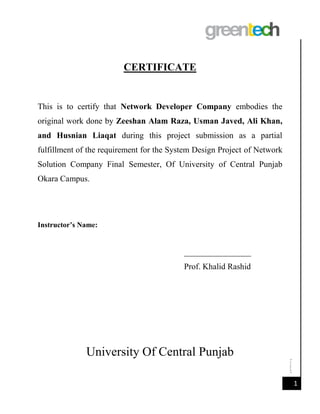 [Date]
1
CERTIFICATE
This is to certify that Network Developer Company embodies the
original work done by Zeeshan Alam Raza, Usman Javed, Ali Khan,
and Husnian Liaqat during this project submission as a partial
fulfillment of the requirement for the System Design Project of Network
Solution Company Final Semester, Of University of Central Punjab
Okara Campus.
Instructor’s Name:
________________
Prof. Khalid Rashid
University Of Central Punjab
 