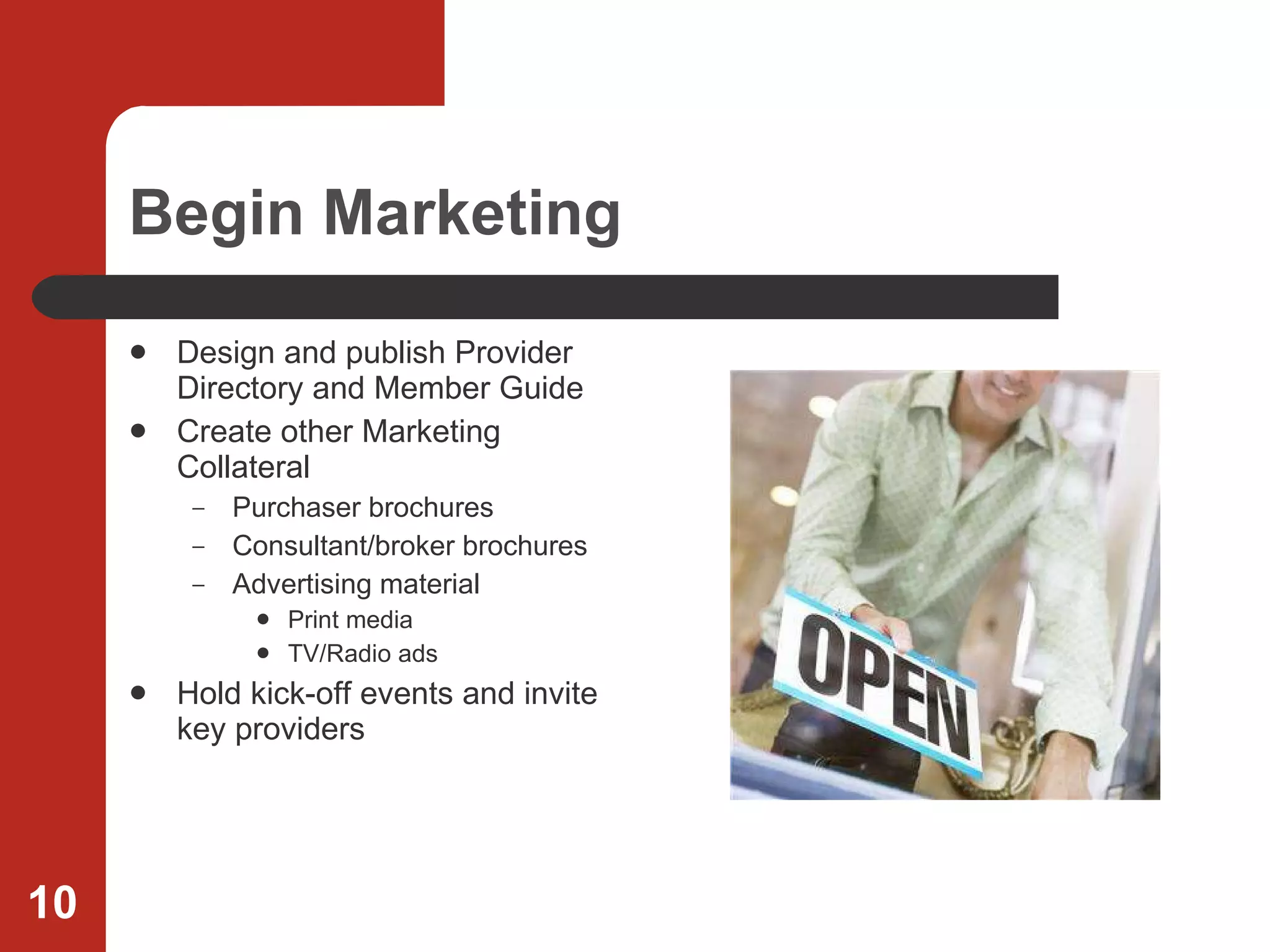 Begin Marketing Design and publish Provider Directory and Member Guide Create other Marketing Collateral Purchaser brochures  Consultant/broker brochures Advertising material Print media TV/Radio ads Hold kick-off events and invite key providers 