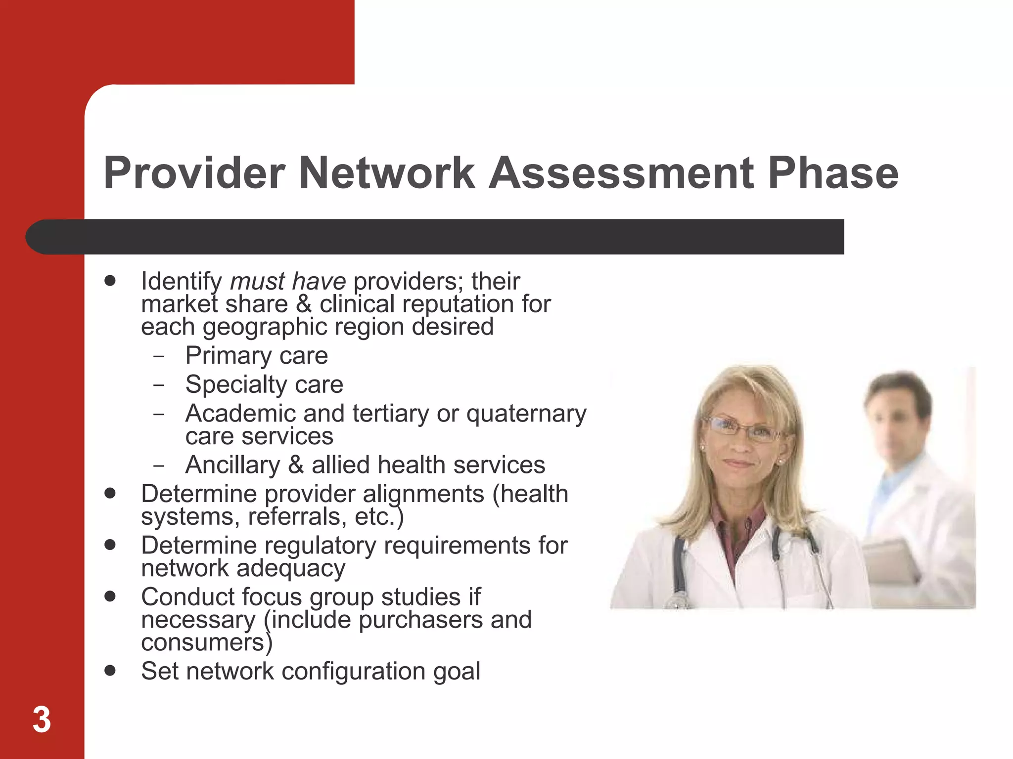 Provider Network Assessment Phase Identify  must have  providers; their market share & clinical reputation for each geographic region desired Primary care Specialty care Academic and tertiary or quaternary care services Ancillary & allied health services Determine provider alignments (health systems, referrals, etc.) Determine regulatory requirements for network adequacy Conduct focus group studies if necessary (include purchasers and consumers) Set network configuration goal 