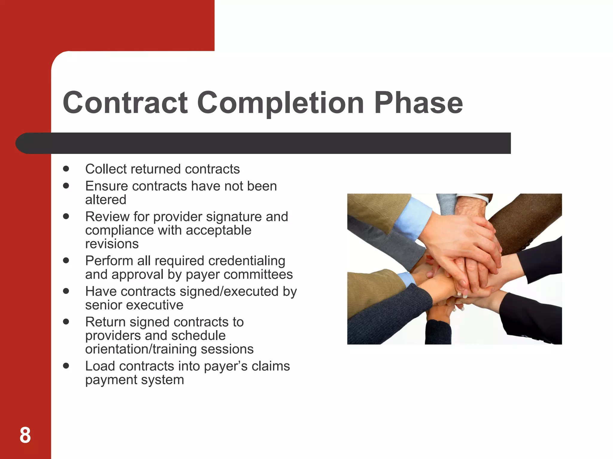 Contract Completion Phase Collect returned contracts Ensure contracts have not been altered Review for provider signature and compliance with acceptable revisions Perform all required credentialing and approval by payer committees Have contracts signed/executed by senior executive Return signed contracts to providers and schedule orientation/training sessions Load contracts into payer’s claims payment system 