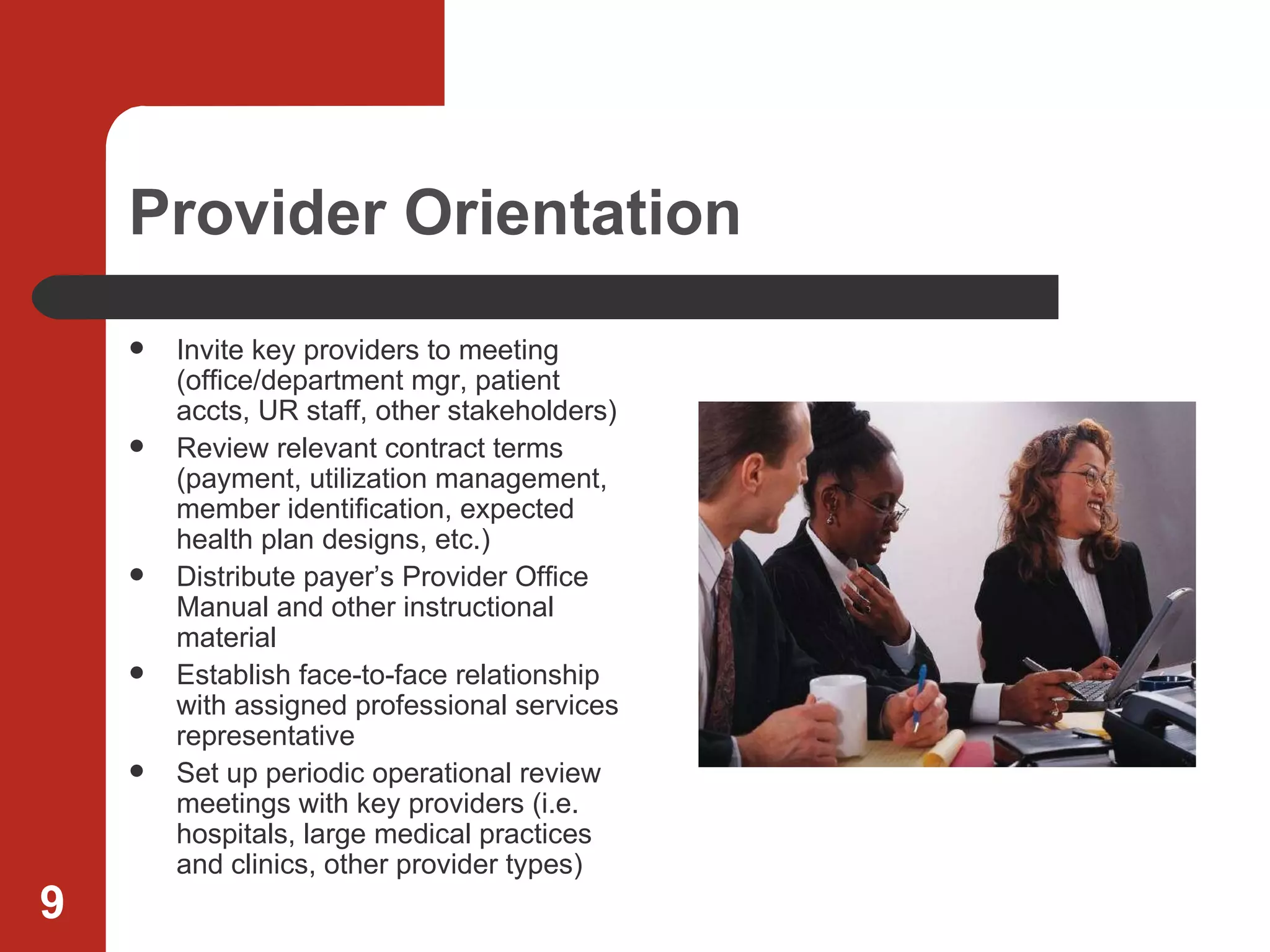 Provider Orientation Invite key providers to meeting (office/department mgr, patient accts, UR staff, other stakeholders) Review relevant contract terms (payment, utilization management, member identification, expected health plan designs, etc.) Distribute payer’s Provider Office Manual and other instructional material Establish face-to-face relationship with assigned professional services representative Set up periodic operational review meetings with key providers (i.e. hospitals, large medical practices and clinics, other provider types) 