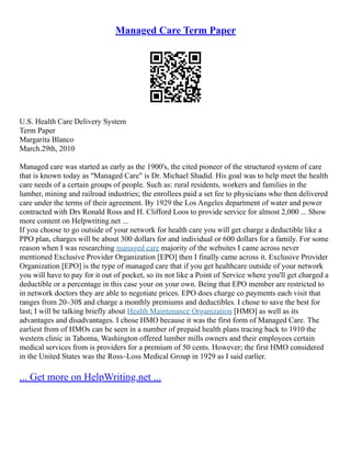 Managed Care Term Paper
U.S. Health Care Delivery System
Term Paper
Margarita Blanco
March.29th, 2010
Managed care was started as early as the 1900's, the cited pioneer of the structured system of care
that is known today as "Managed Care" is Dr. Michael Shadid. His goal was to help meet the health
care needs of a certain groups of people. Such as: rural residents, workers and families in the
lumber, mining and railroad industries; the enrollees paid a set fee to physicians who then delivered
care under the terms of their agreement. By 1929 the Los Angeles department of water and power
contracted with Drs Ronald Ross and H. Clifford Loos to provide service for almost 2,000 ... Show
more content on Helpwriting.net ...
If you choose to go outside of your network for health care you will get charge a deductible like a
PPO plan, charges will be about 300 dollars for and individual or 600 dollars for a family. For some
reason when I was researching managed care majority of the websites I came across never
mentioned Exclusive Provider Organization [EPO] then I finally came across it. Exclusive Provider
Organization [EPO] is the type of managed care that if you get healthcare outside of your network
you will have to pay for it out of pocket, so its not like a Point of Service where you'll get charged a
deductible or a percentage in this case your on your own. Being that EPO member are restricted to
in network doctors they are able to negotiate prices. EPO does charge co payments each visit that
ranges from 20–30$ and charge a monthly premiums and deductibles. I chose to save the best for
last; I will be talking briefly about Health Maintenance Organization [HMO] as well as its
advantages and disadvantages. I chose HMO because it was the first form of Managed Care. The
earliest from of HMOs can be seen in a number of prepaid health plans tracing back to 1910 the
western clinic in Tahoma, Washington offered lumber mills owners and their employees certain
medical services from is providers for a premium of 50 cents. However; the first HMO considered
in the United States was the Ross–Loss Medical Group in 1929 as I said earlier.
... Get more on HelpWriting.net ...
 