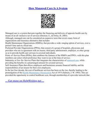 How Managed Care Is A System
Managed care is a system that puts together the financing and delivery of apposite health care by
means of an all–inclusive set of services (Docteur, E., & Oxley, H. 2003).
Although, managed care can be considered an expansive term that covers many form of
organizations and insurance alternative that includes
Health Maintenance Organizations (HMOs), that provides a wide–ranging option of services, over a
period f time and at a fixed rate.
Preferred Provider Organizations (PPOs), that consist of a group of hospitals, physicians and
providers who are in agreement with an insurer, third party administrator, employer, or other group
so as to provide health care services to covered individuals;
Point–of–Service Plans (POSs), that combines the features of the HMO's and PPO's. with this plan
members can select which preference they want to use at the time of service;
Indemnity or Fee–for–Service Plans that integrates the characteristics of managed care, while
providing the benefits in a prearranged amount for covered services;
Self–Insurance Plans that allows employers and businesses assume financial liability and the
responsibilities of an insurer for their own employees.
In the last four decade, the cost of healthcare services has been on the rise, thereby leading to the
promulgation of the Health Maintenance Organization Act of 1973 (Salmon, J. W. 1995). This act
provided the opportunity to control healthcare cost, through membership of a provider network that
... Get more on HelpWriting.net ...
 