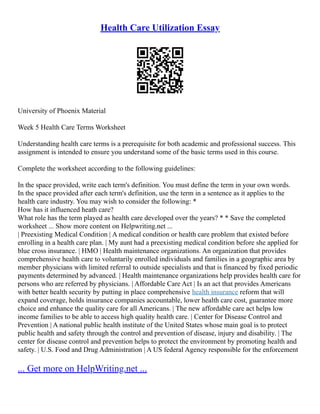 Health Care Utilization Essay
University of Phoenix Material
Week 5 Health Care Terms Worksheet
Understanding health care terms is a prerequisite for both academic and professional success. This
assignment is intended to ensure you understand some of the basic terms used in this course.
Complete the worksheet according to the following guidelines:
In the space provided, write each term's definition. You must define the term in your own words.
In the space provided after each term's definition, use the term in a sentence as it applies to the
health care industry. You may wish to consider the following: *
How has it influenced heath care?
What role has the term played as health care developed over the years? * * Save the completed
worksheet ... Show more content on Helpwriting.net ...
| Preexisting Medical Condition | A medical condition or health care problem that existed before
enrolling in a health care plan. | My aunt had a preexisting medical condition before she applied for
blue cross insurance. | HMO | Health maintenance organizations. An organization that provides
comprehensive health care to voluntarily enrolled individuals and families in a geographic area by
member physicians with limited referral to outside specialists and that is financed by fixed periodic
payments determined by advanced. | Health maintenance organizations help provides health care for
persons who are referred by physicians. | Affordable Care Act | Is an act that provides Americans
with better health security by putting in place comprehensive health insurance reform that will
expand coverage, holds insurance companies accountable, lower health care cost, guarantee more
choice and enhance the quality care for all Americans. | The new affordable care act helps low
income families to be able to access high quality health care. | Center for Disease Control and
Prevention | A national public health institute of the United States whose main goal is to protect
public health and safety through the control and prevention of disease, injury and disability. | The
center for disease control and prevention helps to protect the environment by promoting health and
safety. | U.S. Food and Drug Administration | A US federal Agency responsible for the enforcement
... Get more on HelpWriting.net ...
 