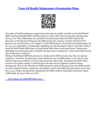 Types Of Health Maintenance Organization Plans
Two types of health maintenance organization plans that are readily available are the Staff Model
HMO and Group Model HMO, and these plans are often called closed–panel plans (Kongstvedt,
2016, p. 63). These HMO plans are considered closed because either the HMO employs the
physician, or the physician belongs to the HMO group, thus creating a smaller network for the
patient to be seen (Farnham, n.d., Chapter 3). Each HMO plan has its benefits and disadvantages for
the physician and patient. Consequently, depending on what the patient needs to meet their medical
needs the Staff Model HMO plan or Group Model HMO plan would benefit them. Furthermore,
depending on the particular type of freedom the physician is looking for is what would influence the
type of plan they would join.
During a Staff Model HMO the physician is employed by HMO network, thus they are salaried
employees. Therefore, the physician is paid whether he sees an HMO patient or not. On the other
hand, the physician could be very busy and still get the same salary. Sometimes the HMO offers
incentives for quality control, so that the physician does not use expensive medical testing
(Kongstvedt, 2016, p. 65). Besides the HMO paying the salary of the physicians, the HMO actually
owns the medical facilities, equipment, and supplies used by the HMO physician and in some cases
the hospital. Hence, the physician employed by the HMO could be financially beneficial to them.
Additionally, because of the size of the
... Get more on HelpWriting.net ...
 