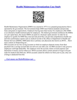 Health Maintenance Organization Case Study
Health Maintenance Organization (HMO) was enacted in 1973 it is a prepaid group practice that is
operated by the government. The Government helps HMO meet federal standards and provides
loans and grants to organizations. Employers having more than twenty five employees offer HMO
as an alternative health treatment plan for employees. The federal government reimburses the HMOs
on a per capita basis, this means HMOs are paid on a fixed per capita amount. In order for an
employer to qualify for HMO they must provide proof they can provide comprehensive health care
and show performance reports such as medical records to the offices of department of Health and
Human Services (DHHS). HMO plans have a primary care physician also known as (PCP) ... Show
more content on Helpwriting.net ...
HSA accounts are tax free saving accounts in which an employee deposits money from their
paycheck into a savings account that can roll over year after year. An HRA account is only given to
employees with high deductible. The employer owns the account, limits covered expenses and
determines if money can be rolled over. HFSA accounts allows certain amount of wages to be put
aside for medical and child care. HFSA accounts cannot be rolled over from year to year, only cost
of drugs is deducted from this
... Get more on HelpWriting.net ...
 