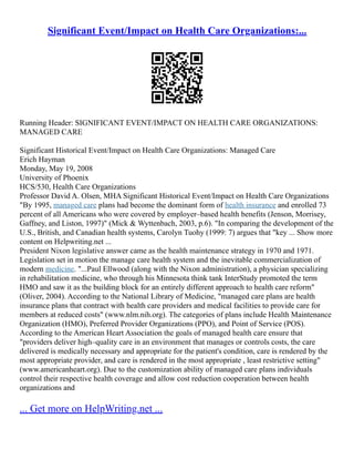 Significant Event/Impact on Health Care Organizations:...
Running Header: SIGNIFICANT EVENT/IMPACT ON HEALTH CARE ORGANIZATIONS:
MANAGED CARE
Significant Historical Event/Impact on Health Care Organizations: Managed Care
Erich Hayman
Monday, May 19, 2008
University of Phoenix
HCS/530, Health Care Organizations
Professor David A. Olsen, MHA Significant Historical Event/Impact on Health Care Organizations
"By 1995, managed care plans had become the dominant form of health insurance and enrolled 73
percent of all Americans who were covered by employer–based health benefits (Jenson, Morrisey,
Gaffney, and Liston, 1997)" (Mick & Wyttenbach, 2003, p.6). "In comparing the development of the
U.S., British, and Canadian health systems, Carolyn Tuohy (1999: 7) argues that "key ... Show more
content on Helpwriting.net ...
President Nixon legislative answer came as the health maintenance strategy in 1970 and 1971.
Legislation set in motion the manage care health system and the inevitable commercialization of
modern medicine. "...Paul Ellwood (along with the Nixon administration), a physician specializing
in rehabilitation medicine, who through his Minnesota think tank InterStudy promoted the term
HMO and saw it as the building block for an entirely different approach to health care reform"
(Oliver, 2004). According to the National Library of Medicine, "managed care plans are health
insurance plans that contract with health care providers and medical facilities to provide care for
members at reduced costs" (www.nlm.nih.org). The categories of plans include Health Maintenance
Organization (HMO), Preferred Provider Organizations (PPO), and Point of Service (POS).
According to the American Heart Association the goals of managed health care ensure that
"providers deliver high–quality care in an environment that manages or controls costs, the care
delivered is medically necessary and appropriate for the patient's condition, care is rendered by the
most appropriate provider, and care is rendered in the most appropriate , least restrictive setting"
(www.americanheart.org). Due to the customization ability of managed care plans individuals
control their respective health coverage and allow cost reduction cooperation between health
organizations and
... Get more on HelpWriting.net ...
 