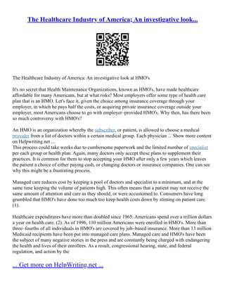 The Healthcare Industry of America; An investigative look...
The Healthcare Industry of America: An investigative look at HMO's
It's no secret that Health Maintenance Organizations, known as HMO's, have made healthcare
affordable for many Americans, but at what risks? Most employers offer some type of health care
plan that is an HMO. Let's face it, given the choice among insurance coverage through your
employer, in which he pays half the costs, or acquiring private insurance coverage outside your
employer, most Americans choose to go with employer–provided HMO's. Why then, has there been
so much controversy with HMO's?
An HMO is an organization whereby the subscriber, or patient, is allowed to choose a medical
provider from a list of doctors within a certain medical group. Each physician ... Show more content
on Helpwriting.net ...
This process could take weeks due to cumbersome paperwork and the limited number of specialist
per each group or health plan. Again, many doctors only accept these plans to supplement their
practices. It is common for them to stop accepting your HMO after only a few years which leaves
the patient a choice of either paying cash, or changing doctors or insurance companies. One can see
why this might be a frustrating process.
Managed care reduces cost by keeping a pool of doctors and specialist to a minimum, and at the
same time keeping the volume of patients high. This often means that a patient may not receive the
same amount of attention and care as they should, or were accustomed to. Consumers have long
grumbled that HMO's have done too much too keep health costs down by stinting on patient care.
(1).
Healthcare expenditures have more than doubled since 1965. Americans spend over a trillion dollars
a year on health care. (2). As of 1996, 110 million Americans were enrolled in HMO's. More than
three–fourths of all individuals in HMO's are covered by job–based insurance. More than 13 million
Medicaid recipients have been put into managed care plans. Managed care and HMO's have been
the subject of many negative stories in the press and are constantly being charged with endangering
the health and lives of their enrollees. As a result, congressional hearing, state, and federal
regulation, and action by the
... Get more on HelpWriting.net ...
 
