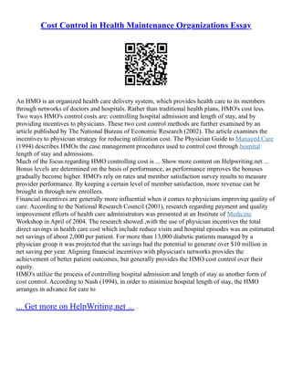 Cost Control in Health Maintenance Organizations Essay
An HMO is an organized health care delivery system, which provides health care to its members
through networks of doctors and hospitals. Rather than traditional health plans, HMO's cost less.
Two ways HMO's control costs are: controlling hospital admission and length of stay, and by
providing incentives to physicians. These two cost control methods are further examined by an
article published by The National Bureau of Economic Research (2002). The article examines the
incentives to physician strategy for reducing utilization cost. The Physician Guide to Managed Care
(1994) describes HMOs the case management procedures used to control cost through hospital
length of stay and admissions.
Much of the focus regarding HMO controlling cost is ... Show more content on Helpwriting.net ...
Bonus levels are determined on the basis of performance, as performance improves the bonuses
gradually become higher. HMO's rely on rates and member satisfaction survey results to measure
provider performance. By keeping a certain level of member satisfaction, more revenue can be
brought in through new enrollees.
Financial incentives are generally more influential when it comes to physicians improving quality of
care. According to the National Research Council (2001), research regarding payment and quality
improvement efforts of health care administrators was presented at an Institute of Medicine
Workshop in April of 2004. The research showed ,with the use of physician incentives the total
direct savings in health care cost which include reduce visits and hospital episodes was an estimated
net savings of about 2,000 per patient. For more than 13,000 diabetic patients managed by a
physician group it was projected that the savings had the potential to generate over $10 million in
net saving per year. Aligning financial incentives with physician's networks provides the
achievement of better patient outcomes, but generally provides the HMO cost control over their
equity.
HMO's utilize the process of controlling hospital admission and length of stay as another form of
cost control. According to Nash (1994), in order to minimize hospital length of stay, the HMO
arranges in advance for care to
... Get more on HelpWriting.net ...
 