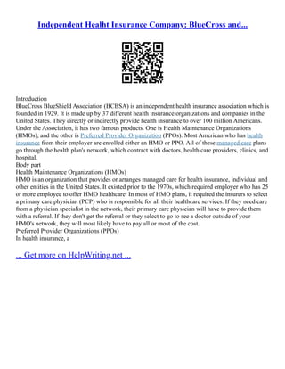 Independent Healht Insurance Company: BlueCross and...
Introduction
BlueCross BlueShield Association (BCBSA) is an independent health insurance association which is
founded in 1929. It is made up by 37 different health insurance organizations and companies in the
United States. They directly or indirectly provide health insurance to over 100 million Americans.
Under the Association, it has two famous products. One is Health Maintenance Organizations
(HMOs), and the other is Preferred Provider Organization (PPOs). Most American who has health
insurance from their employer are enrolled either an HMO or PPO. All of these managed care plans
go through the health plan's network, which contract with doctors, health care providers, clinics, and
hospital.
Body part
Health Maintenance Organizations (HMOs)
HMO is an organization that provides or arranges managed care for health insurance, individual and
other entities in the United States. It existed prior to the 1970s, which required employer who has 25
or more employee to offer HMO healthcare. In most of HMO plans, it required the insurers to select
a primary care physician (PCP) who is responsible for all their healthcare services. If they need care
from a physician specialist in the network, their primary care physician will have to provide them
with a referral. If they don't get the referral or they select to go to see a doctor outside of your
HMO's network, they will most likely have to pay all or most of the cost.
Preferred Provider Organizations (PPOs)
In health insurance, a
... Get more on HelpWriting.net ...
 