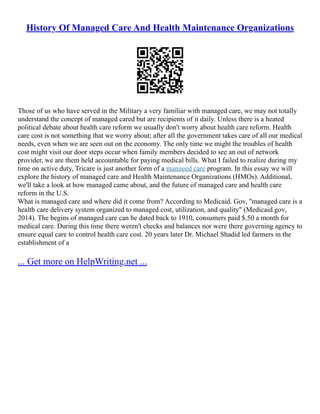 History Of Managed Care And Health Maintenance Organizations
Those of us who have served in the Military a very familiar with managed care, we may not totally
understand the concept of managed cared but are recipients of it daily. Unless there is a heated
political debate about health care reform we usually don't worry about health care reform. Health
care cost is not something that we worry about; after all the government takes care of all our medical
needs, even when we are seen out on the economy. The only time we might the troubles of health
cost might visit our door steps occur when family members decided to see an out of network
provider, we are them held accountable for paying medical bills. What I failed to realize during my
time on active duty, Tricare is just another form of a managed care program. In this essay we will
explore the history of managed care and Health Maintenance Organizations (HMOs). Additional,
we'll take a look at how managed came about, and the future of managed care and health care
reform in the U.S.
What is managed care and where did it come from? According to Medicaid. Gov, "managed care is a
health care delivery system organized to managed cost, utilization, and quality" (Medicaid.gov,
2014). The begins of managed care can be dated back to 1910, consumers paid $.50 a month for
medical care. During this time there weren't checks and balances nor were there governing agency to
ensure equal care to control health care cost. 20 years later Dr. Michael Shadid led farmers in the
establishment of a
... Get more on HelpWriting.net ...
 