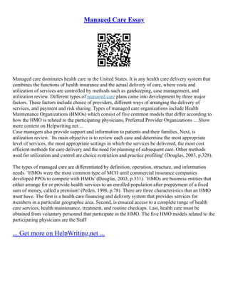 Managed Care Essay
Managed care dominates health care in the United States. It is any health care delivery system that
combines the functions of health insurance and the actual delivery of care, where costs and
utilization of services are controlled by methods such as gatekeeping, case management, and
utilization review. Different types of managed care plans came into development by three major
factors. These factors include choice of providers, different ways of arranging the delivery of
services, and payment and risk sharing. Types of managed care organizations include Health
Maintenance Organizations (HMOs) which consist of five common models that differ according to
how the HMO is related to the participating physicians, Preferred Provider Organizations ... Show
more content on Helpwriting.net ...
Case managers also provide support and information to patients and their families. Next, is
utilization review. `Its main objective is to review each case and determine the most appropriate
level of services, the most appropriate settings in which the services be delivered, the most cost
efficient methods for care delivery and the need for planning of subsequent care. Other methods
used for utilization and control are choice restriction and practice profiling' (Douglas, 2003, p.328).
The types of managed care are differentiated by definition, operation, structure, and information
needs. `HMOs were the most common type of MCO until commercial insurance companies
developed PPOs to compete with HMOs' (Douglas, 2003, p.331). `HMOs are business entities that
either arrange for or provide health services to an enrolled population after prepayment of a fixed
sum of money, called a premium' (Peden, 1998, p.78). There are three characteristics that an HMO
must have. The first is a health care financing and delivery system that provides services for
members in a particular geographic area. Second, is ensured access to a complete range of health
care services, health maintenance, treatment, and routine checkups. Last, health care must be
obtained from voluntary personnel that participate in the HMO. The five HMO models related to the
participating physicians are the Staff
... Get more on HelpWriting.net ...
 