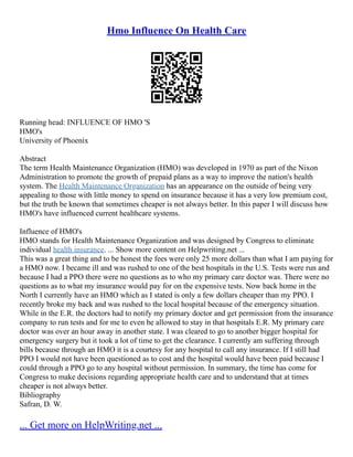 Hmo Influence On Health Care
Running head: INFLUENCE OF HMO 'S
HMO's
University of Phoenix
Abstract
The term Health Maintenance Organization (HMO) was developed in 1970 as part of the Nixon
Administration to promote the growth of prepaid plans as a way to improve the nation's health
system. The Health Maintenance Organization has an appearance on the outside of being very
appealing to those with little money to spend on insurance because it has a very low premium cost,
but the truth be known that sometimes cheaper is not always better. In this paper I will discuss how
HMO's have influenced current healthcare systems.
Influence of HMO's
HMO stands for Health Maintenance Organization and was designed by Congress to eliminate
individual health insurance. ... Show more content on Helpwriting.net ...
This was a great thing and to be honest the fees were only 25 more dollars than what I am paying for
a HMO now. I became ill and was rushed to one of the best hospitals in the U.S. Tests were run and
because I had a PPO there were no questions as to who my primary care doctor was. There were no
questions as to what my insurance would pay for on the expensive tests. Now back home in the
North I currently have an HMO which as I stated is only a few dollars cheaper than my PPO. I
recently broke my back and was rushed to the local hospital because of the emergency situation.
While in the E.R. the doctors had to notify my primary doctor and get permission from the insurance
company to run tests and for me to even be allowed to stay in that hospitals E.R. My primary care
doctor was over an hour away in another state. I was cleared to go to another bigger hospital for
emergency surgery but it took a lot of time to get the clearance. I currently am suffering through
bills because through an HMO it is a courtesy for any hospital to call any insurance. If I still had
PPO I would not have been questioned as to cost and the hospital would have been paid because I
could through a PPO go to any hospital without permission. In summary, the time has come for
Congress to make decisions regarding appropriate health care and to understand that at times
cheaper is not always better.
Bibliography
Safran, D. W.
... Get more on HelpWriting.net ...
 