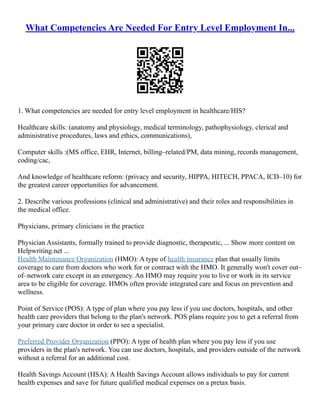 What Competencies Are Needed For Entry Level Employment In...
1. What competencies are needed for entry level employment in healthcare/HIS?
Healthcare skills: (anatomy and physiology, medical terminology, pathophysiology, clerical and
administrative procedures, laws and ethics, communications),
Computer skills :(MS office, EHR, Internet, billing–related/PM, data mining, records management,
coding/cac,
And knowledge of healthcare reform: (privacy and security, HIPPA, HITECH, PPACA, ICD–10) for
the greatest career opportunities for advancement.
2. Describe various professions (clinical and administrative) and their roles and responsibilities in
the medical office.
Physicians, primary clinicians in the practice
Physician Assistants, formally trained to provide diagnostic, therapeutic, ... Show more content on
Helpwriting.net ...
Health Maintenance Organization (HMO): A type of health insurance plan that usually limits
coverage to care from doctors who work for or contract with the HMO. It generally won't cover out–
of–network care except in an emergency. An HMO may require you to live or work in its service
area to be eligible for coverage. HMOs often provide integrated care and focus on prevention and
wellness.
Point of Service (POS): A type of plan where you pay less if you use doctors, hospitals, and other
health care providers that belong to the plan's network. POS plans require you to get a referral from
your primary care doctor in order to see a specialist.
Preferred Provider Organization (PPO): A type of health plan where you pay less if you use
providers in the plan's network. You can use doctors, hospitals, and providers outside of the network
without a referral for an additional cost.
Health Savings Account (HSA): A Health Savings Account allows individuals to pay for current
health expenses and save for future qualified medical expenses on a pretax basis.
 