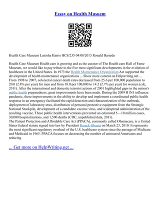 Essay on Health Musuem
Health Care Museum Latosha Harris HCS/235 04/08/2013 Ronald Barredo
Health Care Museum Health care is growing and as the curator of The Health care Hall of Fame
Museum, we would like to pay tribute to the five most significant developments in the evolution of
healthcare in the United States. In 1973 the Health Maintenance Organization Act supported the
development of health maintenance organizations ... Show more content on Helpwriting.net ...
From 1998 to 2007, colorectal cancer death rates decreased from 25.6 per 100,000 population to
20.0 (2.8% per year) for men and from 18.0 per 100,000 to 14.2 (2.7% per year) for women (cdc,
2011). After the international and domestic terrorist actions of 2001 highlighted gaps in the nation's
public health preparedness, great improvements have been made. During the 2009 H1N1 influenza
pandemic, these improvements in the ability to develop and implement a coordinated public health
response in an emergency facilitated the rapid detection and characterization of the outbreak,
deployment of laboratory tests, distribution of personal protective equipment from the Strategic
National Stockpile, development of a candidate vaccine virus, and widespread administration of the
resulting vaccine. These public health interventions prevented an estimated 5––10 million cases,
30,000 hospitalizations, and 1,500 deaths (CDC, unpublished data, 2011).
The Patient Protection and Affordable Care Act (PPACA), commonly called Obamacare, is a United
States federal statute signed into law by President Barack Obama on March 23, 2010. It represents
the most significant regulatory overhaul of the U.S. healthcare system since the passage of Medicare
and Medicaid in 1965. PPACA focuses on decreasing the number of uninsured Americans and
reducing
... Get more on HelpWriting.net ...
 