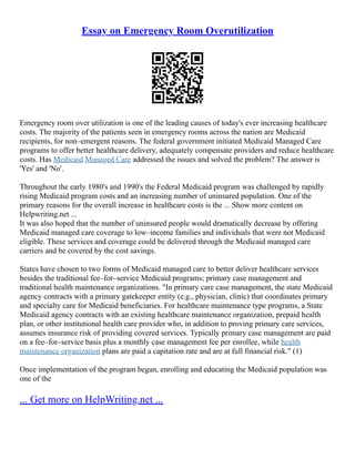 Essay on Emergency Room Overutilization
Emergency room over utilization is one of the leading causes of today's ever increasing healthcare
costs. The majority of the patients seen in emergency rooms across the nation are Medicaid
recipients, for non–emergent reasons. The federal government initiated Medicaid Managed Care
programs to offer better healthcare delivery, adequately compensate providers and reduce healthcare
costs. Has Medicaid Managed Care addressed the issues and solved the problem? The answer is
'Yes' and 'No'.
Throughout the early 1980's and 1990's the Federal Medicaid program was challenged by rapidly
rising Medicaid program costs and an increasing number of uninsured population. One of the
primary reasons for the overall increase in healthcare costs is the ... Show more content on
Helpwriting.net ...
It was also hoped that the number of uninsured people would dramatically decrease by offering
Medicaid managed care coverage to low–income families and individuals that were not Medicaid
eligible. These services and coverage could be delivered through the Medicaid managed care
carriers and be covered by the cost savings.
States have chosen to two forms of Medicaid managed care to better deliver healthcare services
besides the traditional fee–for–service Medicaid programs; primary case management and
traditional health maintenance organizations. "In primary care case management, the state Medicaid
agency contracts with a primary gatekeeper entity (e.g., physician, clinic) that coordinates primary
and specialty care for Medicaid beneficiaries. For healthcare maintenance type programs, a State
Medicaid agency contracts with an existing healthcare maintenance organization, prepaid health
plan, or other institutional health care provider who, in addition to proving primary care services,
assumes insurance risk of providing covered services. Typically primary case management are paid
on a fee–for–service basis plus a monthly case management fee per enrollee, while health
maintenance organization plans are paid a capitation rate and are at full financial risk." (1)
Once implementation of the program began, enrolling and educating the Medicaid population was
one of the
... Get more on HelpWriting.net ...
 