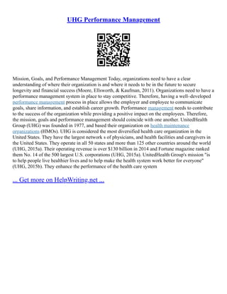 UHG Performance Management
Mission, Goals, and Performance Management Today, organizations need to have a clear
understanding of where their organization is and where it needs to be in the future to secure
longevity and financial success (Moore, Ellsworth, & Kaufman, 2011). Organizations need to have a
performance management system in place to stay competitive. Therefore, having a well–developed
performance management process in place allows the employer and employee to communicate
goals, share information, and establish career growth. Performance management needs to contribute
to the success of the organization while providing a positive impact on the employees. Therefore,
the mission, goals and performance management should coincide with one another. UnitedHealth
Group (UHG) was founded in 1977, and based their organization on health maintenance
organizations (HMOs). UHG is considered the most diversified health care organization in the
United States. They have the largest network s of physicians, and health facilities and caregivers in
the United States. They operate in all 50 states and more than 125 other countries around the world
(UHG, 2015a). Their operating revenue is over $130 billion in 2014 and Fortune magazine ranked
them No. 14 of the 500 largest U.S. corporations (UHG, 2015a). UnitedHealth Group's mission "is
to help people live healthier lives and to help make the health system work better for everyone"
(UHG, 2015b). They enhance the performance of the health care system
... Get more on HelpWriting.net ...
 