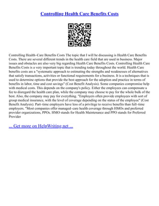 Controlling Health Care Benefits Costs
Controlling Health–Care Benefits Costs The topic that I will be discussing is Health Care Benefits
Costs. There are several different trends in the health care field that are used in business. Major
issues and obstacles are also very big regarding Health Care Benefits Costs. Controlling Health Care
Benefits Costs is a very important topic that is trending today throughout the world. Health Care
benefits costs are a "systematic approach to estimating the strengths and weaknesses of alternatives
that satisfy transactions, activities or functional requirements for a business. It is a techniques that is
used to determine options that provide the best approach for the adoption and practice in terms of
benefits in labor, time and cost savings" (Cost Benefit Analysis). Some companies compromise help
with medical costs. This depends on the company's policy. Either the employees can compensate a
fee to disregard the health care plan, while the company may choose to pay for the whole bulk of the
best. Also, the company may pay for everything. "Employers often provide employees with sort of
group medical insurance, with the level of coverage depending on the status of the employee" (Cost
Benefit Analysis). Part–time employers have less of a privilege to receive benefits than full–time
employers. "Most companies offer managed–care health coverage through HMOs and preferred
provider organizations, PPOs. HMO stands for Health Maintenance and PPO stands for Preferred
Provider
... Get more on HelpWriting.net ...
 