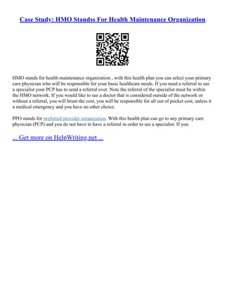 Case Study: HMO Standss For Health Maintenance Organization
HMO stands for health maintenance organization , with this health plan you can select your primary
care physician who will be responsible for your basic healthcare needs. If you need a referral to see
a specialist your PCP has to send a referral over. Note the referral of the specialist must be within
the HMO network. If you would like to see a doctor that is considered outside of the network or
without a referral, you will brunt the cost, you will be responsible for all out of pocket cost, unless it
a medical emergency and you have no other choice.
PPO stands for preferred provider organization. With this health plan can go to any primary care
physician (PCP) and you do not have to have a referral in order to see a specialist. If you
... Get more on HelpWriting.net ...
 