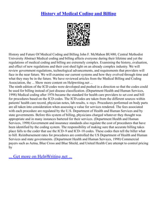 History of Medical Coding and Billing
History and Future Of Medical Coding and Billing John F. McMahon BU480, Central Methodist
University Abstract Medical coding and billing affects everyone during their lifetime and yet the
regulations of medical coding and billing are extremely complex. Examining the history, evaluation,
and effect of new regulations and their cost shed light on an already complex industry. We will
review government regulations, technological advancements, and requirements that providers will
face in the near future. We will examine our current systems and how they evolved through time and
what they may be in the future. We have reviewed articles from the Medical Billing and Coding
Association, the ... Show more content on Helpwriting.net ...
The ninth edition of the ICD codes were developed and pushed in a direction so that the codes could
be used for billing instead of just disease classification. (Department Health and Human Services,
1998) Medical coding after 1976 became the standard for health care providers to set cost and bill
for procedures based on the ICD codes. The ICD codes are taken from the different sources within
patients' health care record, physician notes, lab results, x–rays. Procedures performed on body parts
are all taken into consideration when assessing a value for services rendered. The fees associated
with each procedure are regulated by the U.S. Department of Health and Human Services and by
state governments. Before this system of billing, physicians charged whatever they thought was
appropriate and in many instances bartered for their services. (Department Health and Human
Services, 1998) Government and insurance standards also regulate the cost of procedures that have
been identified by the coding system. The responsibility of making sure that accurate billing takes
place falls to the coder that use the ICD–9 and ICD–10 codes. These codes then tell the biller what
to bill. Reimbursement rates for procedures are controlled the US Department of Health and Human
Services and state governments. (Department Health and Human Services, 1998) Commercial
payers such as Aetna, Blue Cross and Blue Shield, and United Health Care attempt to control pricing
by
... Get more on HelpWriting.net ...
 