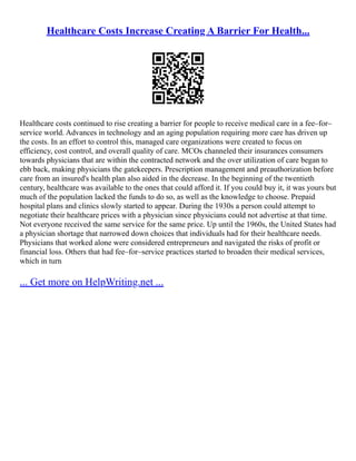 Healthcare Costs Increase Creating A Barrier For Health...
Healthcare costs continued to rise creating a barrier for people to receive medical care in a fee–for–
service world. Advances in technology and an aging population requiring more care has driven up
the costs. In an effort to control this, managed care organizations were created to focus on
efficiency, cost control, and overall quality of care. MCOs channeled their insurances consumers
towards physicians that are within the contracted network and the over utilization of care began to
ebb back, making physicians the gatekeepers. Prescription management and preauthorization before
care from an insured's health plan also aided in the decrease. In the beginning of the twentieth
century, healthcare was available to the ones that could afford it. If you could buy it, it was yours but
much of the population lacked the funds to do so, as well as the knowledge to choose. Prepaid
hospital plans and clinics slowly started to appear. During the 1930s a person could attempt to
negotiate their healthcare prices with a physician since physicians could not advertise at that time.
Not everyone received the same service for the same price. Up until the 1960s, the United States had
a physician shortage that narrowed down choices that individuals had for their healthcare needs.
Physicians that worked alone were considered entrepreneurs and navigated the risks of profit or
financial loss. Others that had fee–for–service practices started to broaden their medical services,
which in turn
... Get more on HelpWriting.net ...
 