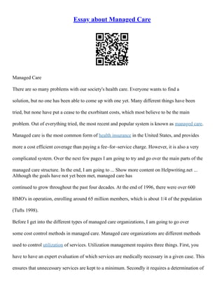 Essay about Managed Care
Managed Care
There are so many problems with our society's health care. Everyone wants to find a
solution, but no one has been able to come up with one yet. Many different things have been
tried, but none have put a cease to the exorbitant costs, which most believe to be the main
problem. Out of everything tried, the most recent and popular system is known as managed care.
Managed care is the most common form of health insurance in the United States, and provides
more a cost efficient coverage than paying a fee–for–service charge. However, it is also a very
complicated system. Over the next few pages I am going to try and go over the main parts of the
managed care structure. In the end, I am going to ... Show more content on Helpwriting.net ...
Although the goals have not yet been met, managed care has
continued to grow throughout the past four decades. At the end of 1996, there were over 600
HMO's in operation, enrolling around 65 million members, which is about 1/4 of the population
(Tufts 1998).
Before I get into the different types of managed care organizations, I am going to go over
some cost control methods in managed care. Managed care organizations are different methods
used to control utilization of services. Utilization management requires three things. First, you
have to have an expert evaluation of which services are medically necessary in a given case. This
ensures that unnecessary services are kept to a minimum. Secondly it requires a determination of
 