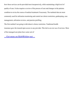 how those services can be provided most inexpensively, while maintaining a high level of
quality of care. It also requires a review of the process of care and changes in the patients
condition to revise the course of medical treatment if necessary. The methods that are most
commonly used for utilization monitoring and control are choice restriction, gatekeeping, case
management, utilization reviews, and practice profiling.
The first method I am going to talk about is choice restriction. Traditional health
insurance gave the insured open access to any provider. This led to an over use of services. Most
of the managed care plans have some sort of
... Get more on HelpWriting.net ...
 