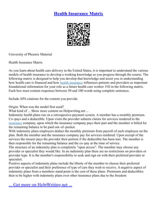 Health Insurance Matrix
University of Phoenix Material
Health Insurance Matrix
As you learn about health care delivery in the United States, it is important to understand the various
models of health insurance to develop a working knowledge as you progress through the course. The
following matrix is designed to help you develop that knowledge and assist you in understanding
how health care is financed and how health insurance influences patients and providers as important
foundational information for your role as a future health care worker. Fill in the following matrix.
Each box must contain responses between 50 and 100 words using complete sentences.
Include APA citations for the content you provide.
Origin: When was the model first used?
What kind of ... Show more content on Helpwriting.net ...
Indemnity health plans run on a retrospective payment system. A member has a monthly premium.
Co–pays and a deductible. Upon visits the provider submits claims for services rendered to the
insurance company, upon which the insurance company pays their part and the member is billed for
the remaining balance to be paid out–of–pocket.
With indemnity plans employers deduct the monthly premium from payroll of each employee on the
plan. Both the member and the insurance company pay for services rendered. Upon receipt of the
services the insurer pays the provider their portion if the deductible has been met. The member is
then responsible for the remaining balance and the co–pay at the time of service.
The structure of an indemnity plan is completely "open access". The member may choose any
provider or specialist they would like. In an indemnity plan there are no restrictions on providers or
provider type. It is the member's responsibility to seek and sign on with their preferred provider or
specialist.
Positive aspects of indemnity plans include the liberty of the member to choose their preferred
provider or specialist and their preference of type of care they wish to receive. A negative aspect of
indemnity plans from a members stand point is the cost of these plans. Premiums and deductibles
then to be higher with indemnity plans over other insurance plans due to the freedom
... Get more on HelpWriting.net ...
 
