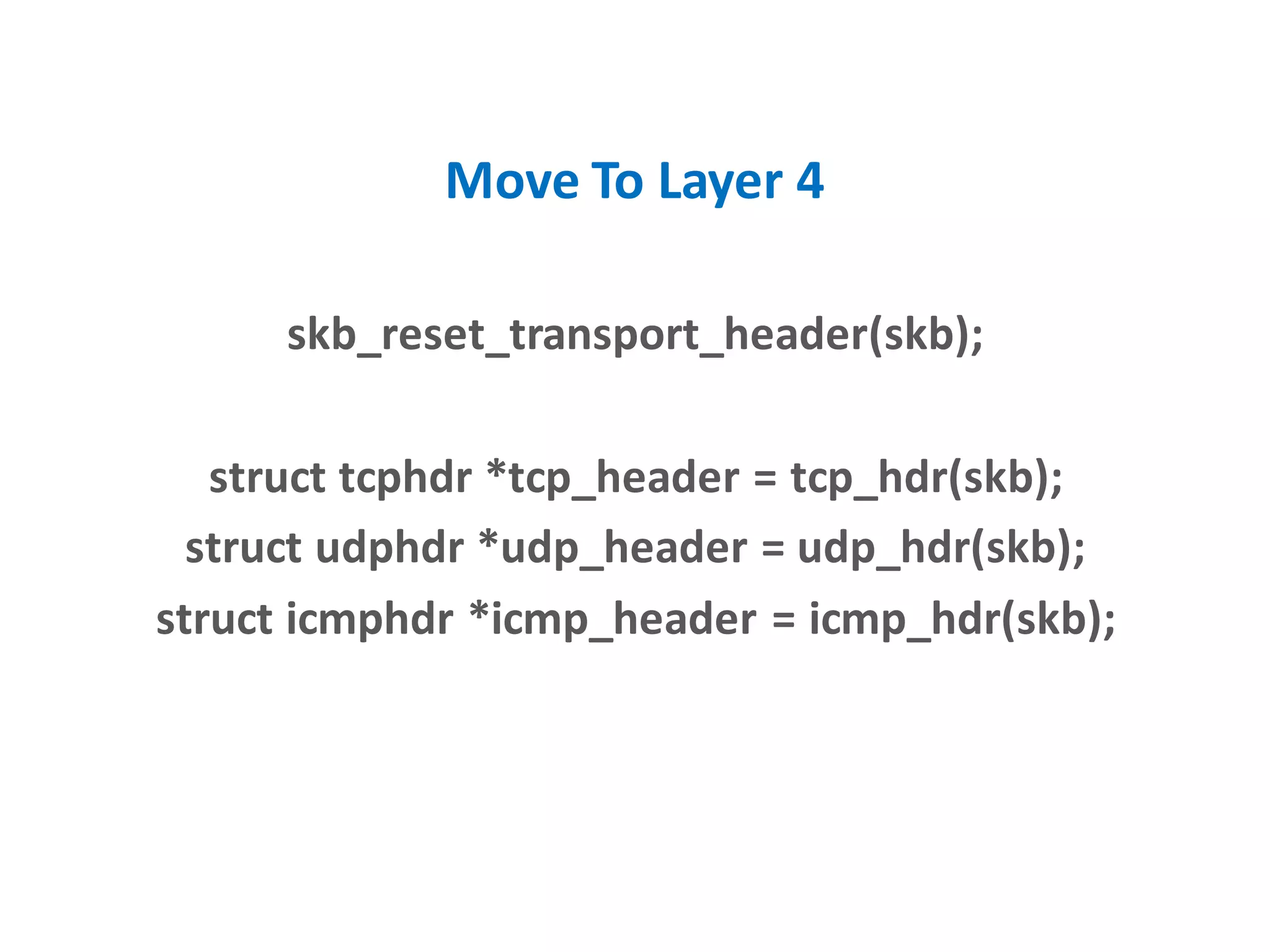 Move To Layer 4
skb_reset_transport_header(skb);
struct tcphdr *tcp_header = tcp_hdr(skb);
struct udphdr *udp_header = udp_hdr(skb);
struct icmphdr *icmp_header = icmp_hdr(skb);
 