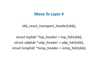 Move To Layer 4
skb_reset_transport_header(skb);
struct tcphdr *tcp_header = tcp_hdr(skb);
struct udphdr *udp_header = udp_hdr(skb);
struct icmphdr *icmp_header = icmp_hdr(skb);
 