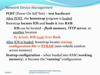 Three-stage bootup process:
Power-on self test (POST)
Locate and load Cisco IOS
Locate startup configuration file or enter setup mode
09/06/13
Instructional Design-Computer Networking -
Bridges Educational Group
Network Device Management
 
