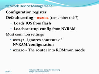 Show version command output
Router>show version
• IOS version
• Bootstrap program stored in ROM
• Complete filename of IOS
• Type of CPU; amount of RAM
• Number & type of interfaces
• Amount of NVRAM (used to store startup config)
• Amount of Flash (used to store IOS
• Configuration register in hex
09/06/13
Instructional Design-Computer Networking -
Bridges Educational Group
Network Device Management
 