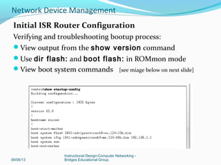 Configuration register
Default setting – 0x2102 (remember this?)
– Loads IOS from flash
– Loads startup-config from NVRAM
Most common settings
• 0x2142 –ignores contents of
NVRAM/configuration
• 0x2120 – The router into ROMmon mode
09/06/13
Instructional Design-Computer Networking -
Bridges Educational Group
Network Device Management
 
