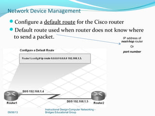 Configure serial and Ethernet interfaces on a router
09/06/13
Instructional Design-Computer Networking -
Bridges Educational Group
Network Device Management
(DTE) Data Terminal Equipment
endpoint of user’s device on the WAN
link; Cisco routers
(DCE) Data Communications
Equipment; provides clock rate;
modem; converts data from router to
acceptable format to cross the WAN
If back-to-back router scenario, one of
the routers will be DCE and one DTE.
 