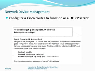 09/06/13
Instructional Design-Computer Networking -
Bridges Educational Group
Network Device Management
Configure a default route for the Cisco router
Default route used when router does not know where
to send a packet. IP address of
next-hop router
Or
port number
 