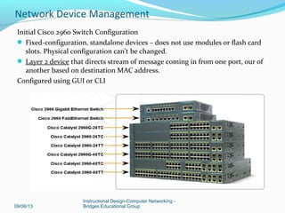 Connecting the CPE to the ISP
 Clock rate and serial encapsulation are needed when configuring serial WAN
connections
– Clock rate is set by DCE
– DTE accepts clock rate
 Leased WAN connections use serial connection & require Channel Service
Unit/Data Service Unit (CSU/DSU
09/06/13
Instructional Design-Computer Networking -
Bridges Educational Group
Network Device Management
 