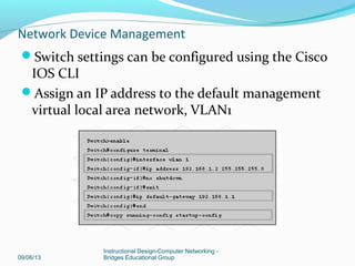 Cisco 2960 switch
Comes preconfigured
Needs to be assigned basic security info
Basic commands (ex: hostname, passwords) sames as
ISR switch.
Configure management IP address
One virtual local area network, VLAN 1 is
preconfigured to provide access to management
functions.
09/06/13
Instructional Design-Computer Networking -
Bridges Educational Group
Network Device Management
 