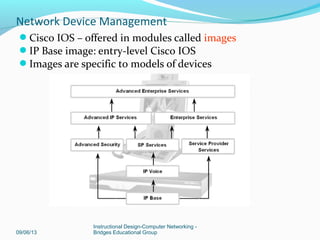 Configuring Network Devices
ISR (Integrated Services Router combines routing, LAN
switching, security, voice, & WAN connectivity features.
Ideal for small to medium-sized businesses & ISP managed
customers.
09/06/13
Instructional Design-Computer Networking -
Bridges Educational Group
Network Device Management
 
