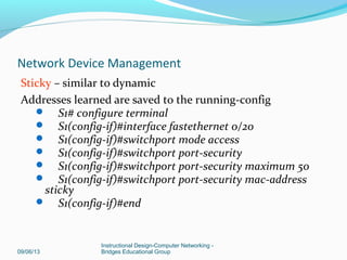 Dynamic MAC addresses are dynamically learned & stored in
address table
# of addresses stored can be controlled; default is one
address.
If port is shut down or switch is restarted, address learned
are cleared from the table
S1# configure terminal
 S1(config-if)#interface fastethernet 0/20
 S1(config-if)#switchport mode access
 S1(config-if)#switchport port-security
 S1(config-if)#end
09/06/13
Instructional Design-Computer Networking -
Bridges Educational Group
Network Device Management
 
