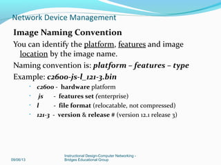 CISCO IOS Image: Types of Images
Two main types of image your router may use:
System image - complete Cisco IOS software. This image is loaded when your
router boots and is used most of the time.
On most platforms, the image is located in Flash memory.
Boot image - A subset of the Cisco IOS software. This image is used to
perform network booting or to load Cisco IOS images onto the router.
This image is also used if the router cannot find a valid system image.
Depending on your platform, this image may be called xboot image, rxboot
image, bootstrap image, or boot loader/helper image.
On some platforms, the boot image is contained in ROM. In others, the boot
image can be stored in Flash memory. On these platforms, you can specify
which image should be used as the boot image using the boot bootldr global
configuration command. Refer to your hardware documentation for
information about the boot image used on your router.
09/06/13
Instructional Design-Computer Networking -
Bridges Educational Group
Network Device Management
 