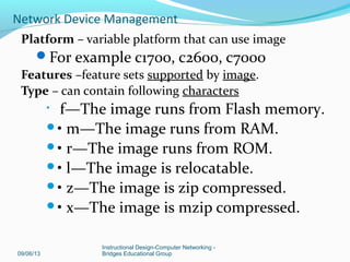 Image Naming Convention
You can identify the platform, features and image
location by the image name.
Naming convention is: platform – features – type
Example: c2600-js-l_121-3.bin
• c2600 - hardware platform
• js - features set (enterprise)
• l - file format (relocatable, not compressed)
• 121-3 - version & release # (version 12.1 release 3)
09/06/13
Instructional Design-Computer Networking -
Bridges Educational Group
Network Device Management
 