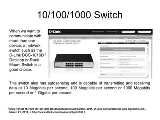 10/100/1000 Switch
 When we want to
 communicate with
 more than one
 device, a network
 switch such as the
 D-Link DGS-1016D 2
 Desktop or Rack
 Mount Switch is a
 good choice.


 This switch also has autosensing and is capable of transmitting and receiving
 data at 10 Megabits per second, 100 Megabits per second or 1000 Megabits
 per second or 1 Gigabit per second.


2 DGS-1016D 16-Port 10/100/1000 Desktop/Rackmount Switch, 2011, D-Link Corporation/D-Link Systems, Inc.,
 March 21, 2011, < http://www.dlink.com/products/?pid=337 >
 