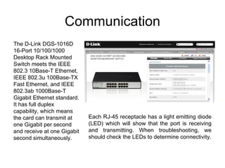 Communication
The D-Link DGS-1016D
16-Port 10/100/1000
Desktop Rack Mounted
Switch meets the IEEE
802.3 10Base-T Ethernet,
IEEE 802.3u 100Base-TX
Fast Ethernet, and IEEE
802.3ab 1000Base-T
Gigabit Ethernet standard.
It has full duplex
capability, which means
the card can transmit at     Each RJ-45 receptacle has a light emitting diode
one Gigabit per second       (LED) which will show that the port is receiving
and receive at one Gigabit   and transmitting. When troubleshooting, we
second simultaneously.       should check the LEDs to determine connectivity.
 