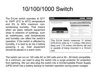 10/100/1000 Switch
The D-Link switch operates at 32°F
to 104ºF (0°C to 40°C) temperature
and 5% to 90% maximum non-
condensing humidity. That means
when we place network equipment
close to exteriors of buildings, such
as warehouses, cold temperatures
and humidity can affect the switch’s
operation. If the switch is affected by     This D-Link Switch measures 11 inches
                                            (279.4mm) wide by 7.1 inches (180.3mm)
humidity, it is best to air dry it before
                                            deep and 1.75 inches (44.45mm) tall and
powering it up. Cold equipment              is capable of being mounted in a 19-inch
should be placed in a warm room.            rack.


The switch can run on 120 volts AC or 240 volts and is 50 – 60 Hertz compatible.
At a minimum, we need to plug the switch into a surge protector for protection
from lightning. We can also plug the switch into a Uninterruptable Power Supply
(UPS) which has a battery backup to maintain operation during power outages.
 