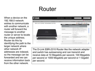 Router
When a device on the
192.168.0 network
wishes to communicate
with another network, a
router will forward the
message to another
router or server to locate
the unique address.
Router do this by
identifying the path to the
larger network where
other network IP              The D-Link EBR-2310 Router like the network adapter
addresses are indexed,        and switch has autosensing and can transmit and
so the message can be         receive data at 10 Megabits per second, 100 Megabits
forwarded and we can          per second or 1000 Megabits per second or 1 Gigabit
receive information back      per second.
from the other network.
 