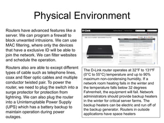 Physical Environment
Routers have advanced features like a
server. We can program a firewall to
block unwanted intrusions. We can use
MAC filtering, where only the devices
that have a exclusive ID will be able to
join the network. We can filter websites
and schedule the operation.
Routers also are able to except different
                                            The D-Link router operates at 32°F to 131ºF
types of cable such as telephone lines,     (0°C to 55°C) temperature and up to 90%
coax and fiber optic cables and multiple    maximum non-condensing humidity. If a
conductor twisted pair. To power the        network room heating fails in the winter and
router, we need to plug the switch into a   the temperature falls below 32 degrees
surge protector for protection from         Fahrenheit, the equipment will fail. Network
lightning. We can also plug the router      administrators should provide backup heaters
into a Uninterruptable Power Supply         in the winter for critical server farms. The
                                            backup heaters can be electric and run off of
(UPS) which has a battery backup to
                                            the backup generator. Routers in outside
maintain operation during power             applications have space heaters
outages.
 