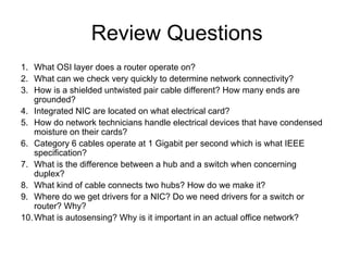 Review Questions
1. What OSI layer does a router operate on?
2. What can we check very quickly to determine network connectivity?
3. How is a shielded untwisted pair cable different? How many ends are
    grounded?
4. Integrated NIC are located on what electrical card?
5. How do network technicians handle electrical devices that have condensed
    moisture on their cards?
6. Category 6 cables operate at 1 Gigabit per second which is what IEEE
    specification?
7. What is the difference between a hub and a switch when concerning
    duplex?
8. What kind of cable connects two hubs? How do we make it?
9. Where do we get drivers for a NIC? Do we need drivers for a switch or
    router? Why?
10. What is autosensing? Why is it important in an actual office network?
 