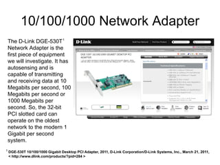 10/100/1000 Network Adapter
    The D-Link DGE-530T 1
    Network Adapter is the
    first piece of equipment
    we will investigate. It has
    autosensing and is
    capable of transmitting
    and receiving data at 10
    Megabits per second, 100
    Megabits per second or
    1000 Megabits per
    second. So, the 32-bit
    PCI slotted card can
    operate on the oldest
    network to the modern 1
    Gigabit per second
    system.
1
    DGE-530T 10/100/1000 Gigabit Desktop PCI Adapter, 2011, D-Link Corporation/D-Link Systems, Inc., March 21, 2011,
    < http://www.dlink.com/products/?pid=284 >
 