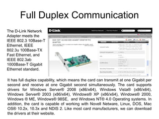 Full Duplex Communication
The D-Link Network
Adapter meets the
IEEE 802.3 10Base-T
Ethernet, IEEE
802.3u 100Base-TX
Fast Ethernet, and
IEEE 802.3ab
1000Base-T Gigabit
Ethernet standard.

It has full duplex capability, which means the card can transmit at one Gigabit per
second and receive at one Gigabit second simultaneously. The card supports
drivers for Windows Server® 2008 (x86/x64), Windows Vista® (x86/x64),
Windows Server® 2003 (x86/x64), Windows® XP (x86/x64), Windows® 2000,
Windows ® ME, Windows® 98SE, and Windows NT® 4.0 Operating systems. In
addition, the card is capable of working with Novell Netware, Linux, DOS, Mac
OS® 10.2x, 10.3x and NDIS 2. Like most card manufacturers, we can download
the drivers at their website.
 